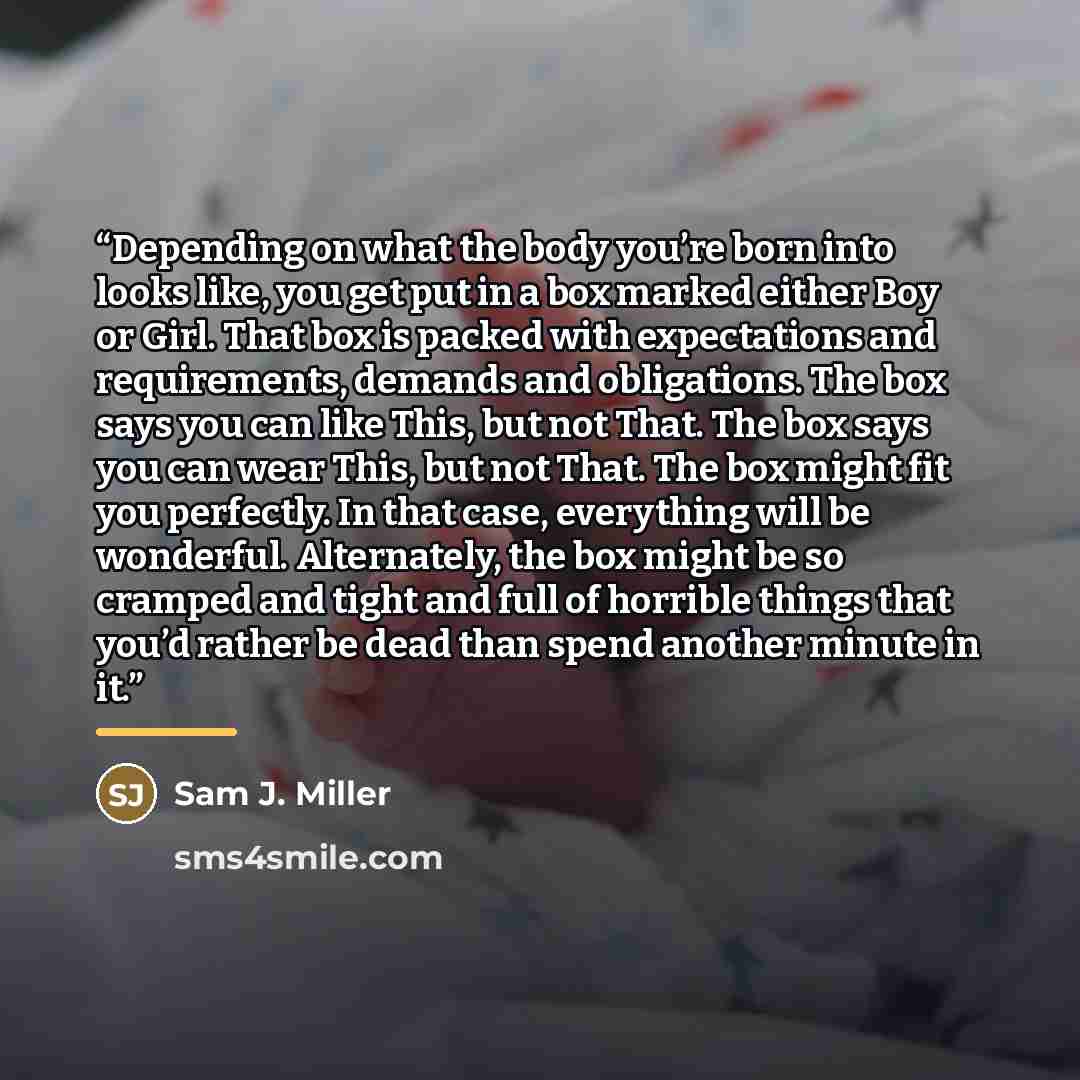 “Depending on what the body you’re born into looks like, you get put in a box marked either Boy or Girl. That box is packed with expectations and requirements, demands and obligations. The box says you can like This, but not That. The box says you can wear This, but not That. The box might fit you…” quote by Sam J. Miller