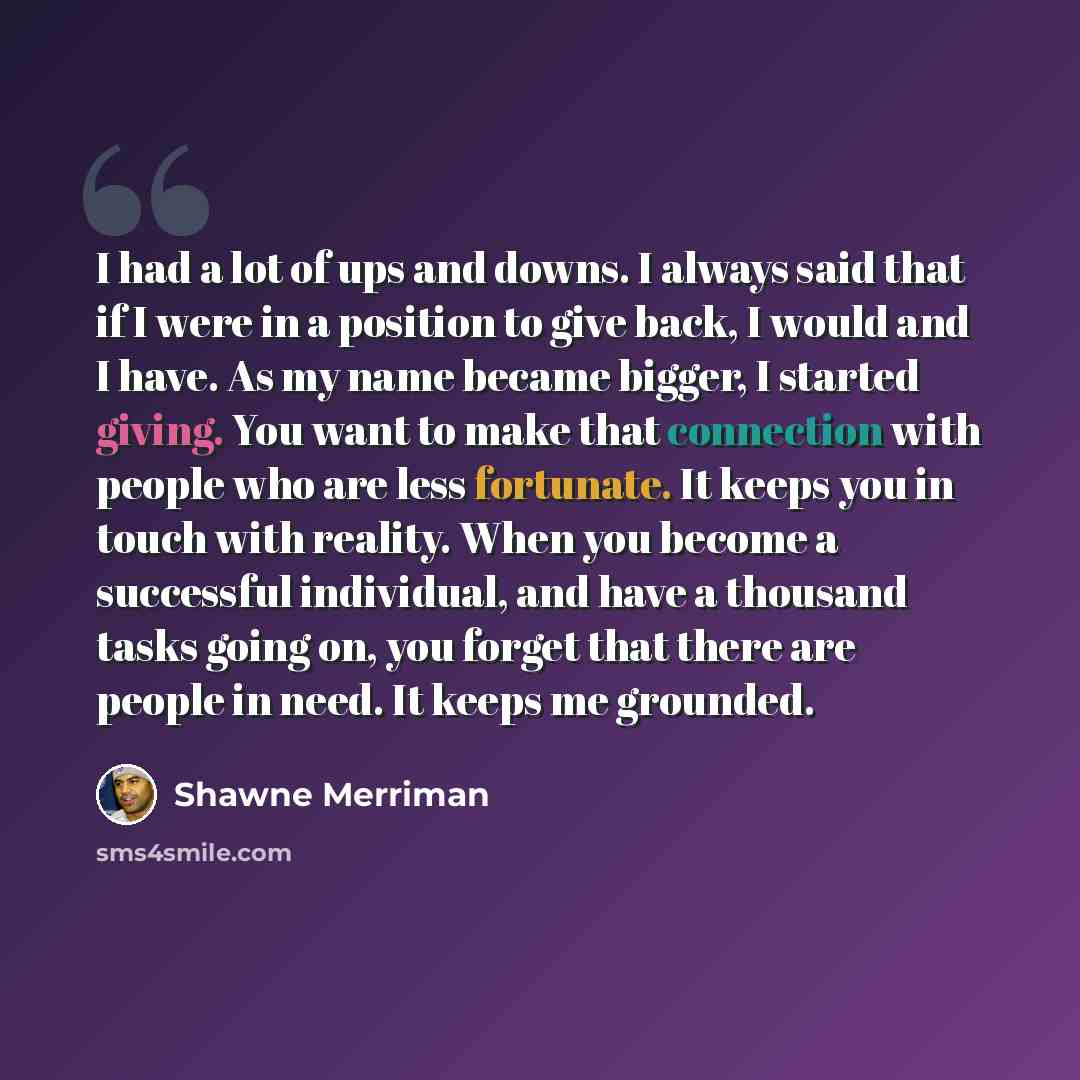 “I had a lot of ups and downs. I always said that if I were in a position to give back, I would and I have. As my name became bigger, I started giving. You want to make that connection with people who are less fortunate. It keeps you in touch with reality. When you become a successful individual…” quote by Shawne Merriman