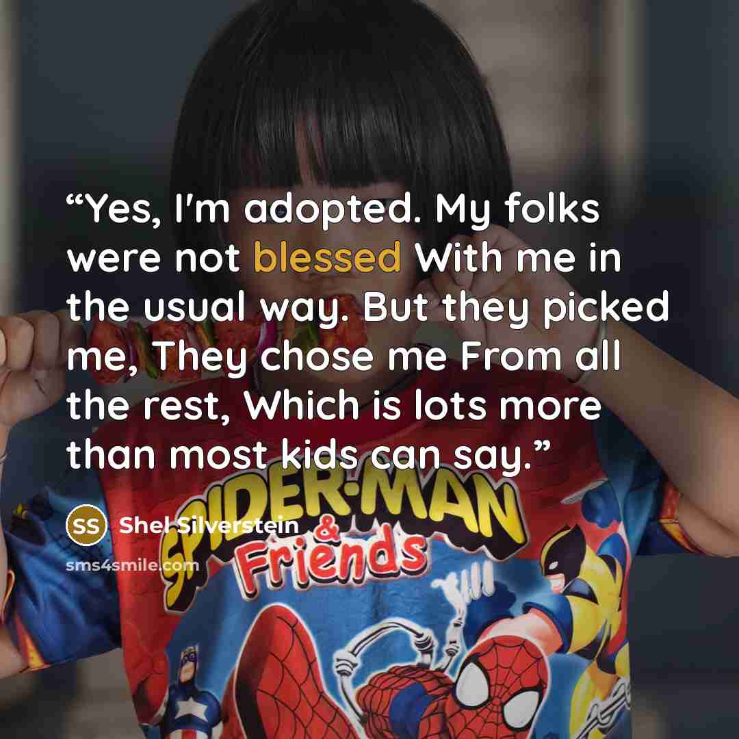 “Yes, I'm adopted. My folks were not blessed With me in the usual way. But they picked me, They chose me From all the rest, Which is lots more than most kids can say.” quote by Shel Silverstein
