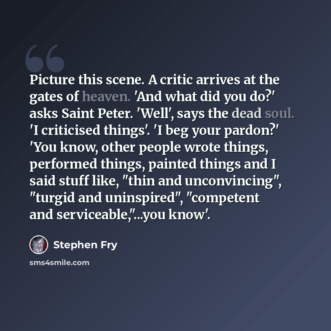 “Picture this scene. A critic arrives at the gates of heaven. 'And what did you do?' asks Saint Peter. 'Well', says the dead soul. 'I criticised things'. 'I beg your pardon?' 'You know, other people wrote things, performed things, painted things and I said stuff like, "thin and unconvincing"…” quote by Stephen Fry