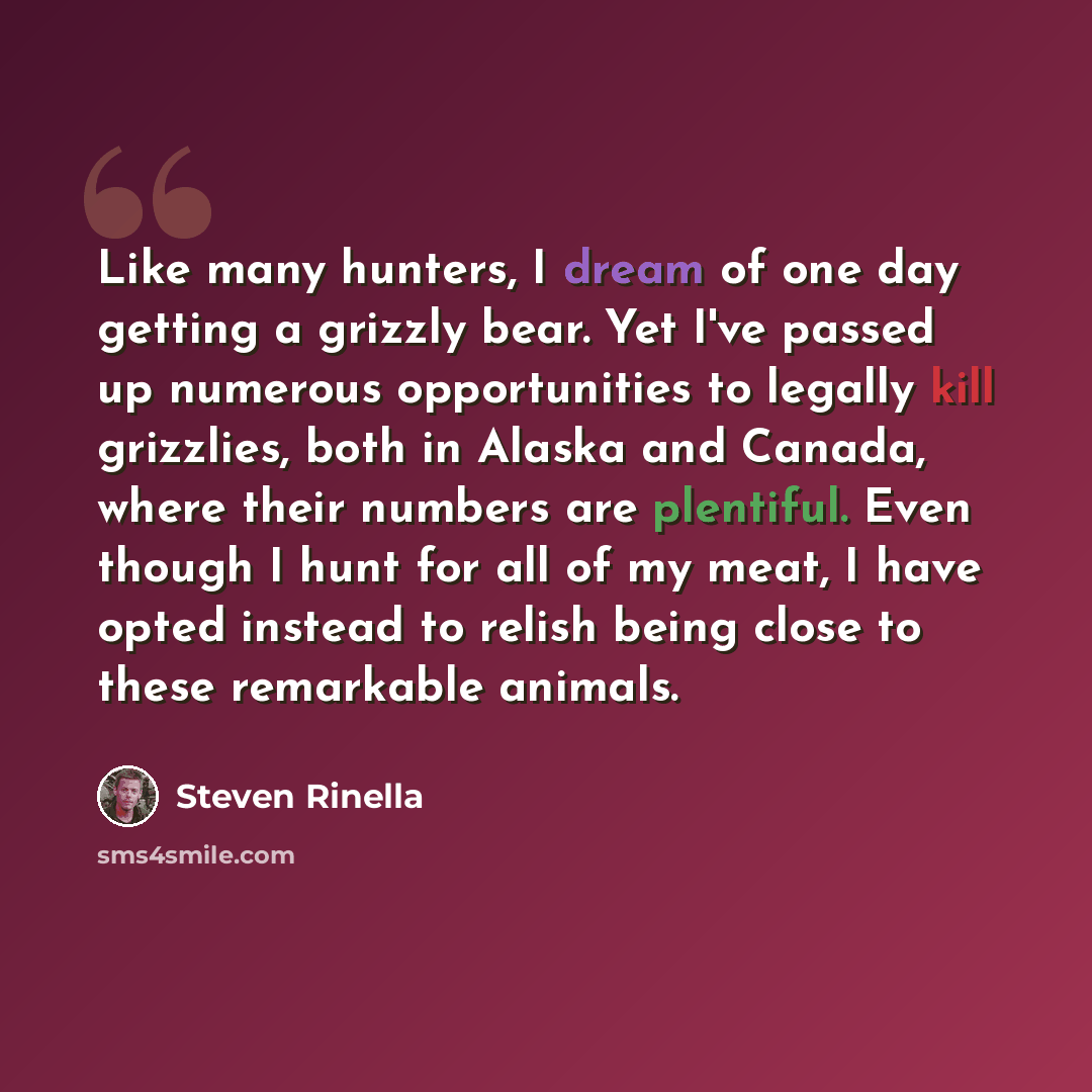 “Like many hunters, I dream of one day getting a grizzly bear. Yet I've passed up numerous opportunities to legally kill grizzlies, both in Alaska and Canada, where their numbers are plentiful. Even though I hunt for all of my meat, I have opted instead to relish being close to these remarkable…” quote by Steven Rinella