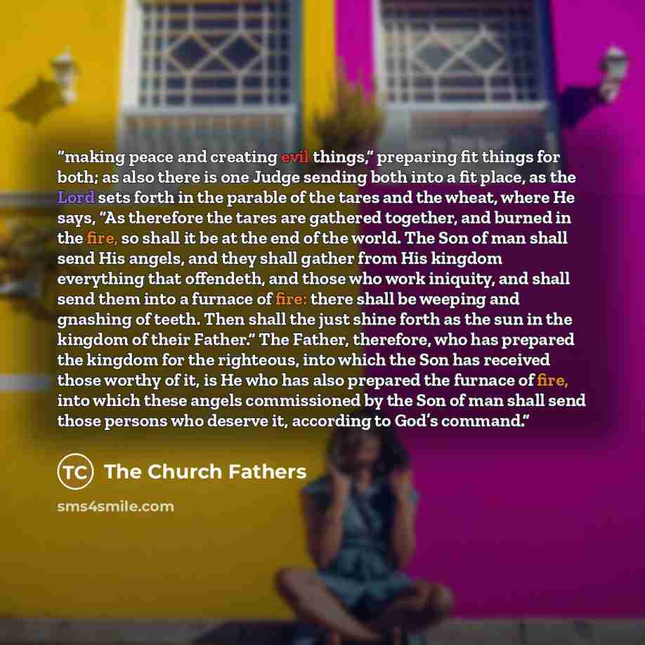 “making peace and creating evil things,” preparing fit things for both; as also there is one Judge sending both into a fit place, as the Lord sets forth in the parable of the tares and the wheat, where He says, “As therefore the tares are gathered together, and burned in the fire, so shall it be at…” quote by The Church Fathers