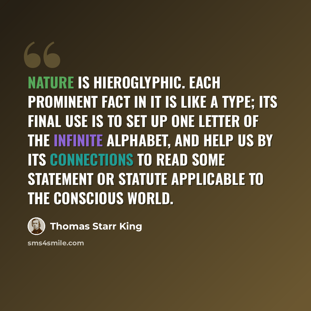 “Nature is hieroglyphic. Each prominent fact in it is like a type; its final use is to set up one letter of the infinite alphabet, and help us by its connections to read some statement or statute applicable to the conscious world.” quote by Thomas Starr King