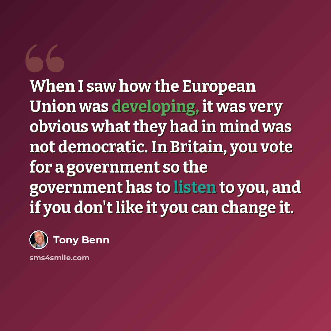 “When I saw how the European Union was developing, it was very obvious what they had in mind was not democratic. In Britain, you vote for a government so the government has to listen to you, and if you don't like it you can change it.” quote by Tony Benn
