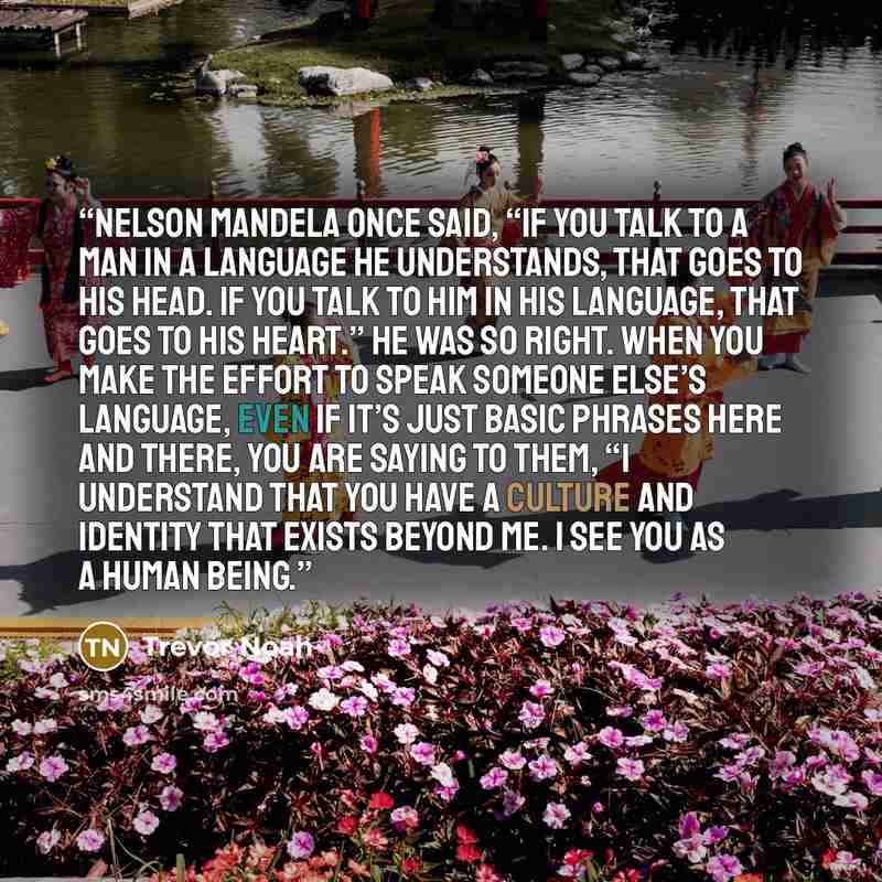 “Nelson Mandela once said, “If you talk to a man in a language he understands, that goes to his head. If you talk to him in his language, that goes to his heart.” He was so right. When you make the effort to speak someone else’s language, even if it’s just basic phrases here and there, you are…” quote by Trevor Noah