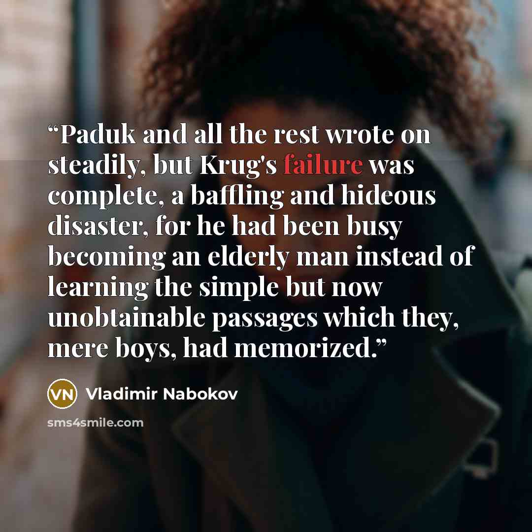 “Paduk and all the rest wrote on steadily, but Krug's failure was complete, a baffling and hideous disaster, for he had been busy becoming an elderly man instead of learning the simple but now unobtainable passages which they, mere boys, had memorized.” quote by Vladimir Nabokov