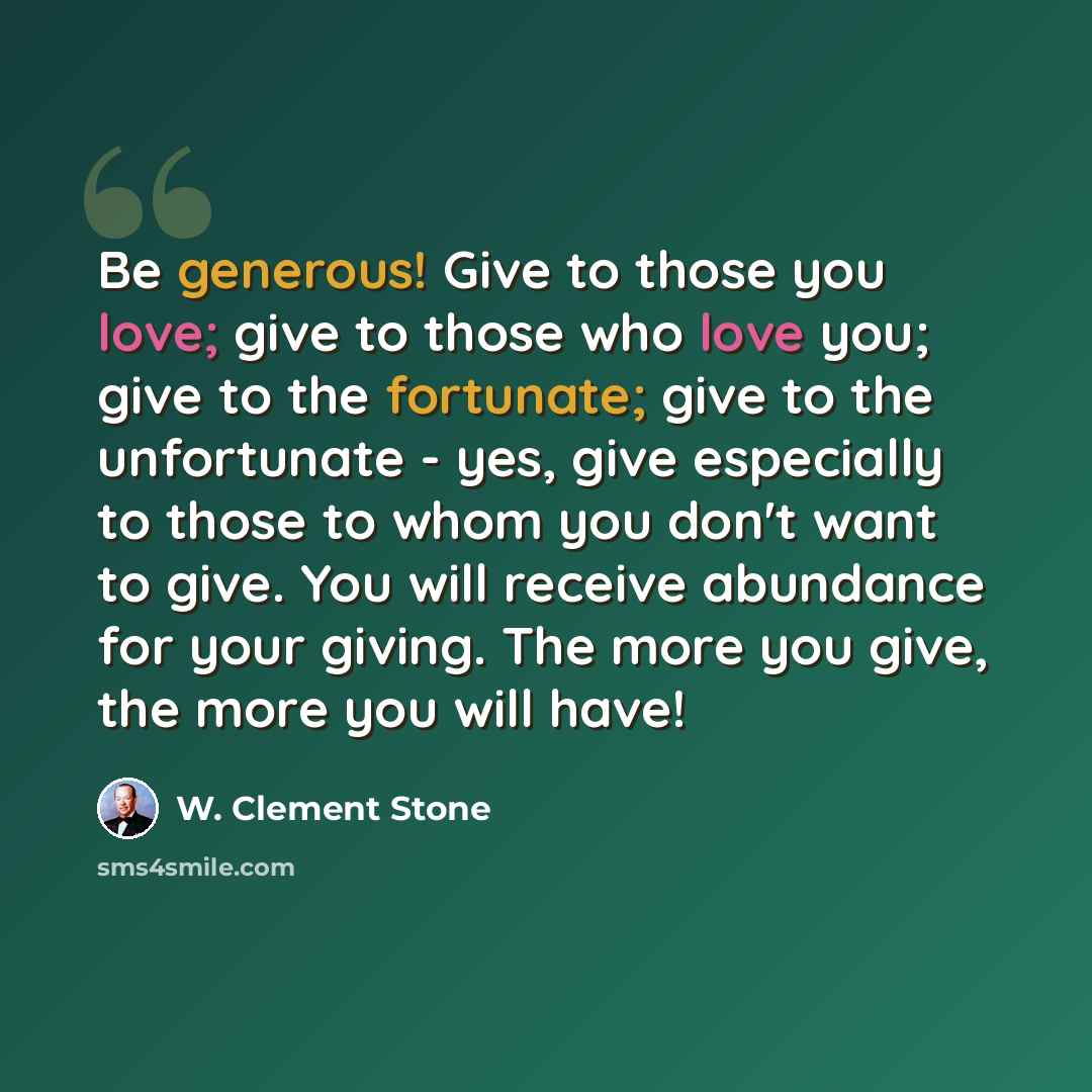 “Be generous! Give to those you love; give to those who love you; give to the fortunate; give to the unfortunate - yes, give especially to those to whom you don't want to give. You will receive abundance for your giving. The more you give, the more you will have!” quote by W. Clement Stone