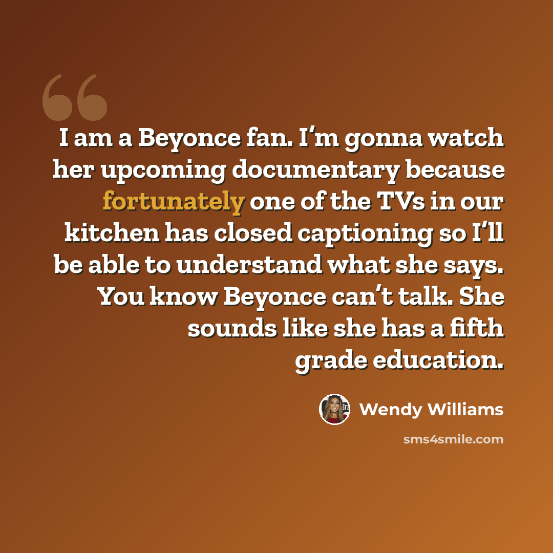 “I am a Beyonce fan. I’m gonna watch her upcoming documentary because fortunately one of the TVs in our kitchen has closed captioning so I’ll be able to understand what she says. You know Beyonce can’t talk. She sounds like she has a fifth grade education.” quote by Wendy Williams