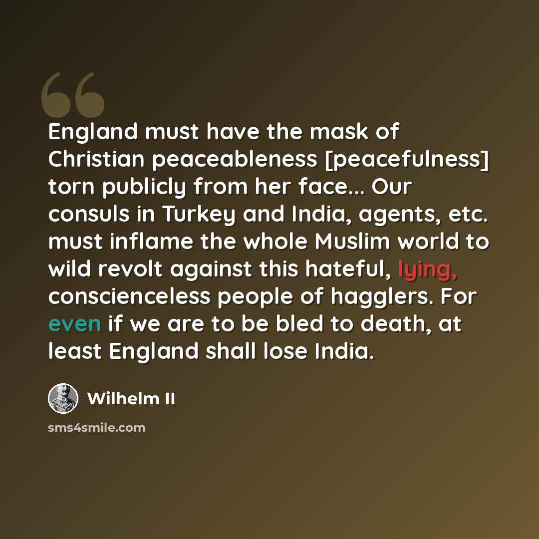 “England must have the mask of Christian peaceableness [peacefulness] torn publicly from her face... Our consuls in Turkey and India, agents, etc. must inflame the whole Muslim world to wild revolt against this hateful, lying, conscienceless people of hagglers. For even if we are to be bled to…” quote by Wilhelm II