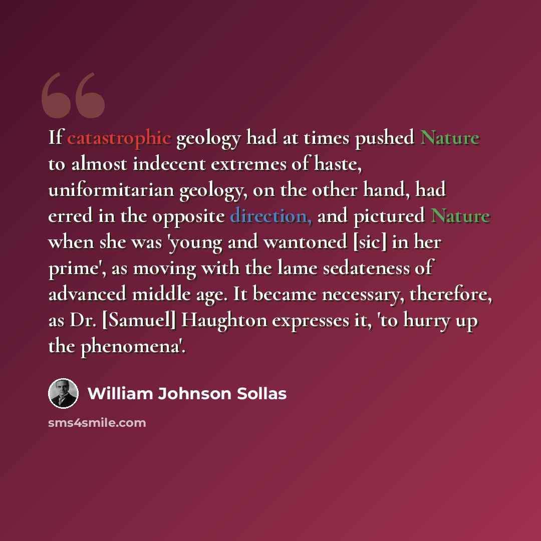 “If catastrophic geology had at times pushed Nature to almost indecent extremes of haste, uniformitarian geology, on the other hand, had erred in the opposite direction, and pictured Nature when she was 'young and wantoned [sic] in her prime', as moving with the lame sedateness of advanced middle…” quote by William Johnson Sollas