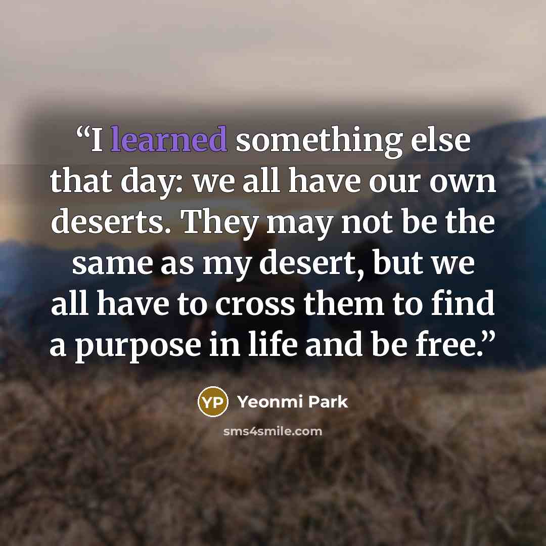 “I learned something else that day: we all have our own deserts. They may not be the same as my desert, but we all have to cross them to find a purpose in life and be free.” quote by Yeonmi Park
