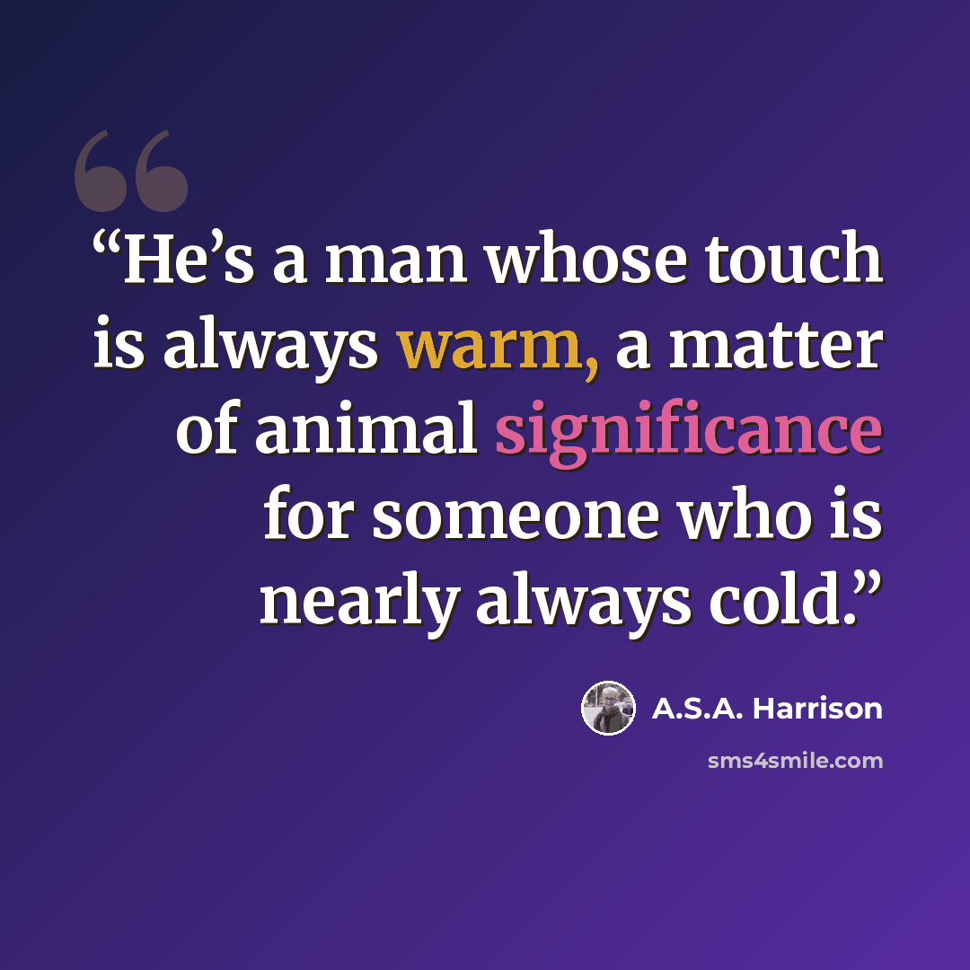 “He’s a man whose touch is always warm, a matter of animal significance for someone who is nearly always cold.” quote by A.S.A. Harrison