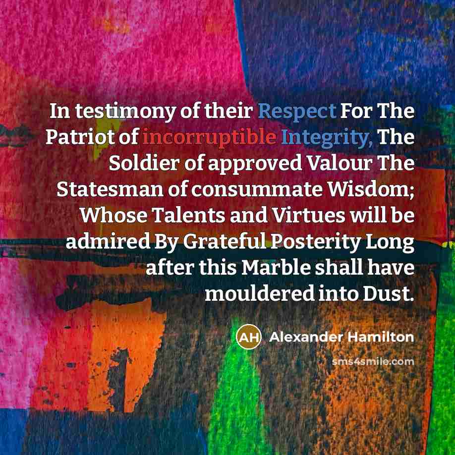 “In testimony of their Respect For The Patriot of incorruptible Integrity, The Soldier of approved Valour The Statesman of consummate Wisdom; Whose Talents and Virtues will be admired By Grateful Posterity Long after this Marble shall have mouldered into Dust.” quote by Alexander Hamilton