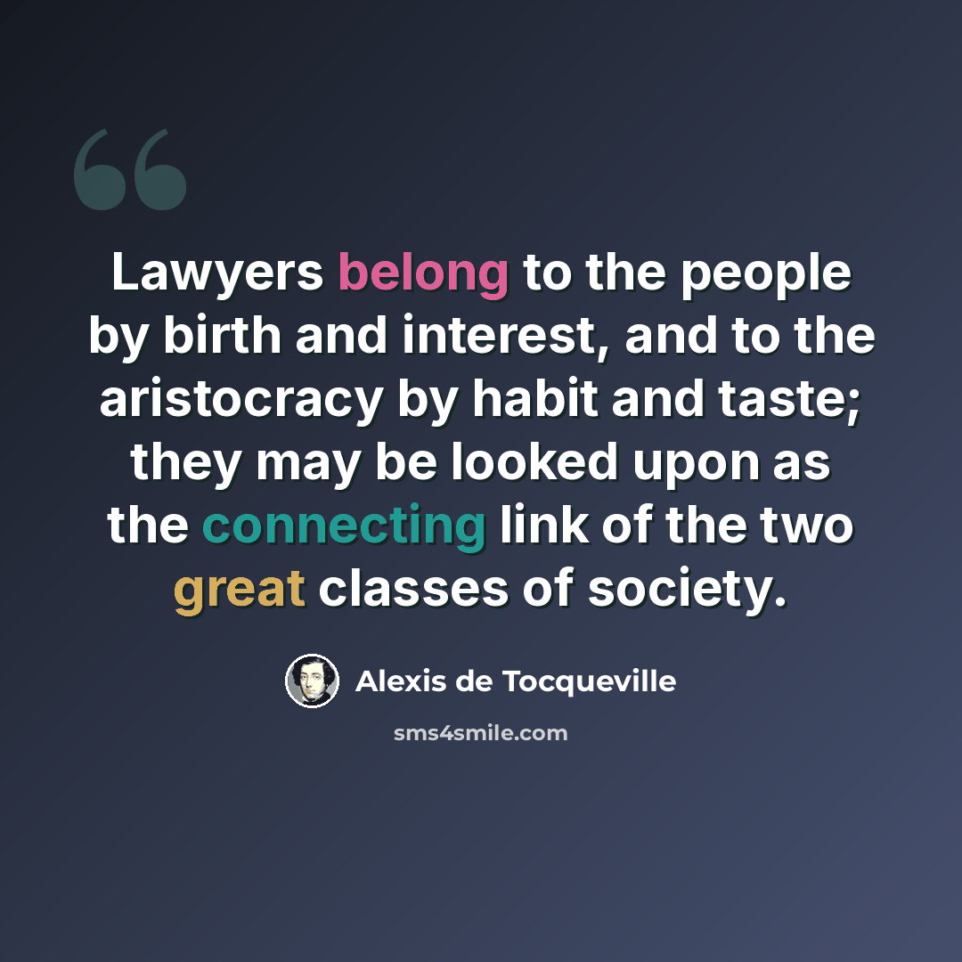 “Lawyers belong to the people by birth and interest, and to the aristocracy by habit and taste; they may be looked upon as the connecting link of the two great classes of society.” quote by Alexis de Tocqueville