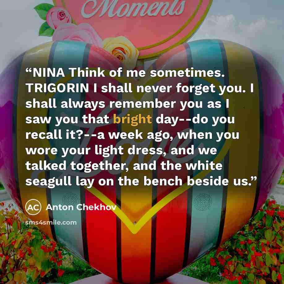 “NINA Think of me sometimes. TRIGORIN I shall never forget you. I shall always remember you as I saw you that bright day--do you recall it?--a week ago, when you wore your light dress, and we talked together, and the white seagull lay on the bench beside us.” quote by Anton Chekhov