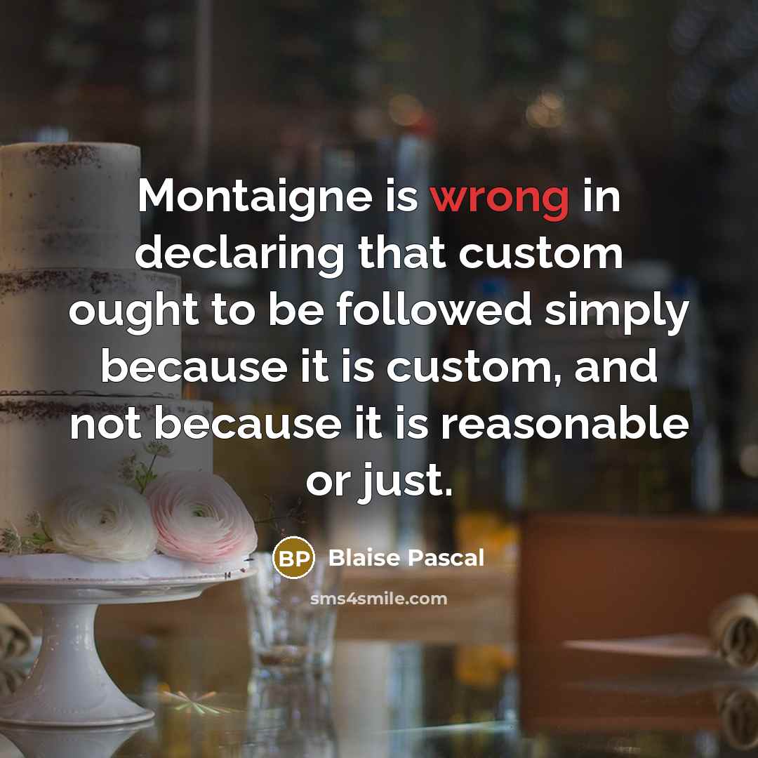 “Montaigne is wrong in declaring that custom ought to be followed simply because it is custom, and not because it is reasonable or just.” quote by Blaise Pascal