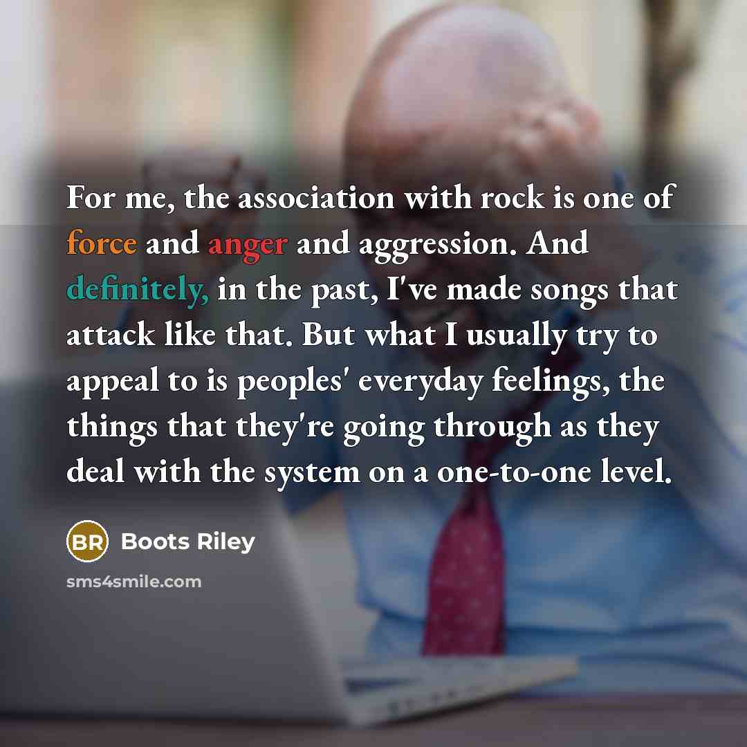 “For me, the association with rock is one of force and anger and aggression. And definitely, in the past, I've made songs that attack like that. But what I usually try to appeal to is peoples' everyday feelings, the things that they're going through as they deal with the system on a one-to-one level.” quote by Boots Riley