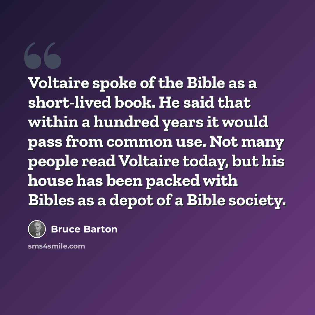 “Voltaire spoke of the Bible as a short-lived book. He said that within a hundred years it would pass from common use. Not many people read Voltaire today, but his house has been packed with Bibles as a depot of a Bible society.” quote by Bruce Barton