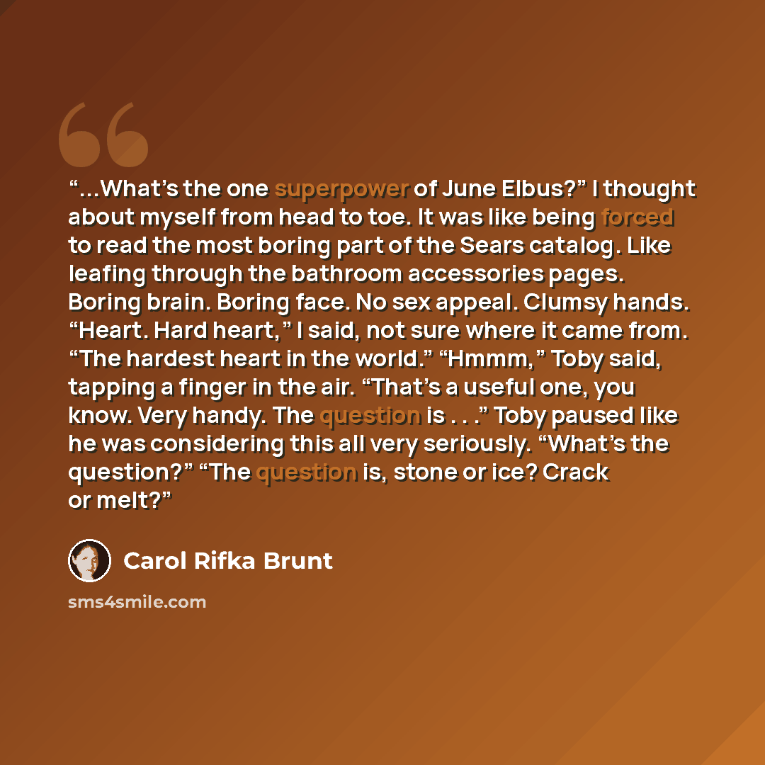 “...What’s the one superpower of June Elbus?” I thought about myself from head to toe. It was like being forced to read the most boring part of the Sears catalog. Like leafing through the bathroom accessories pages. Boring brain. Boring face. No sex appeal. Clumsy hands. “Heart. Hard heart,” I…” quote by Carol Rifka Brunt