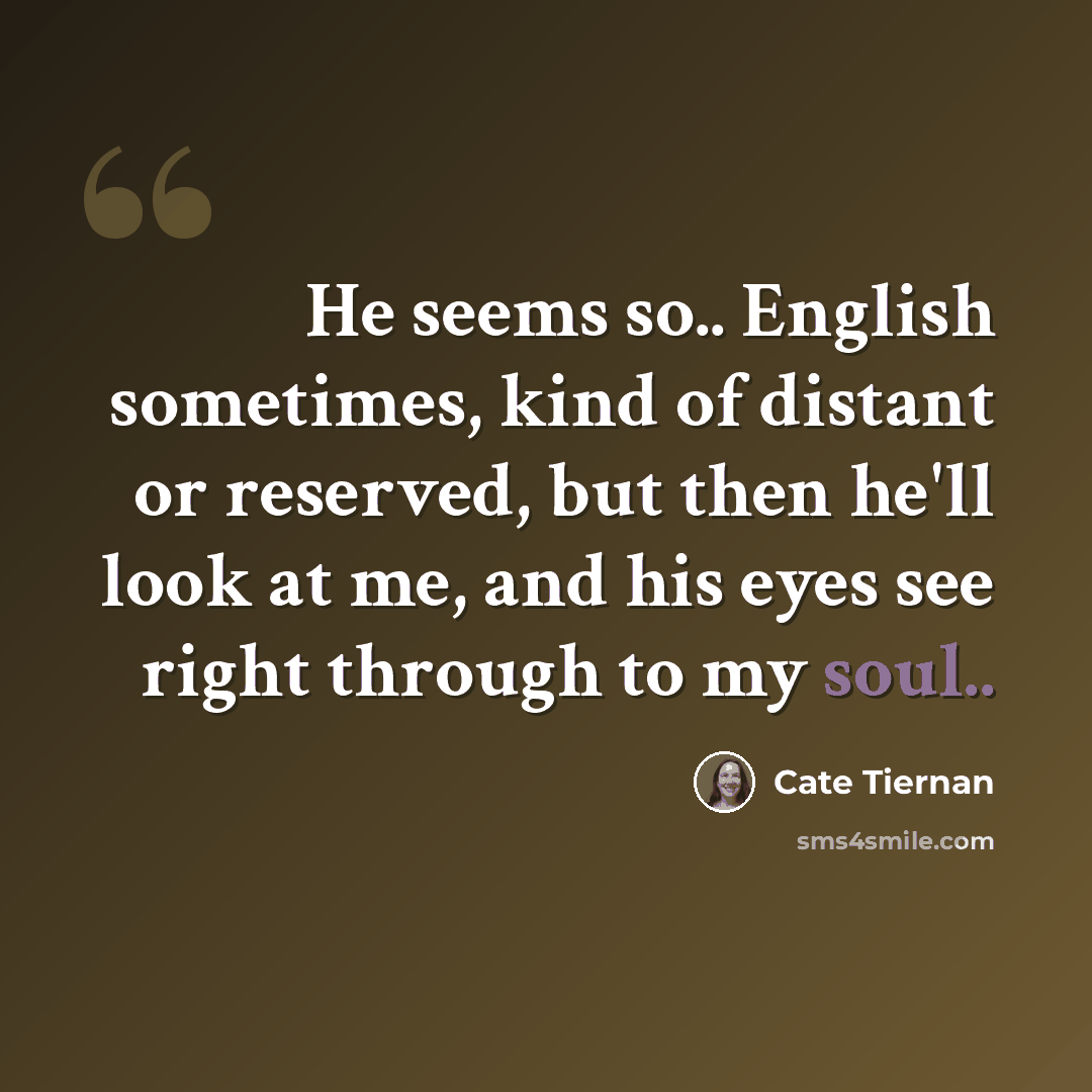 “He seems so.. English sometimes, kind of distant or reserved, but then he'll look at me, and his eyes see right through to my soul..” quote by Cate Tiernan