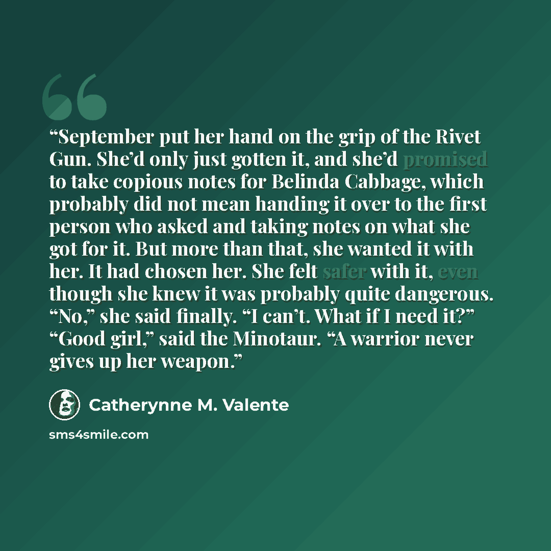 “September put her hand on the grip of the Rivet Gun. She’d only just gotten it, and she’d promised to take copious notes for Belinda Cabbage, which probably did not mean handing it over to the first person who asked and taking notes on what she got for it. But more than that, she wanted it with…” quote by Catherynne M. Valente