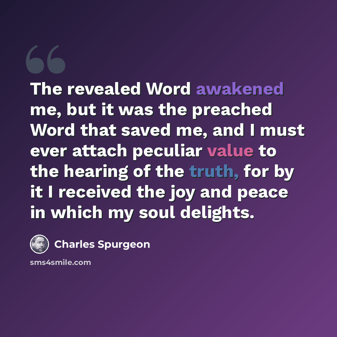 “The revealed Word awakened me, but it was the preached Word that saved me, and I must ever attach peculiar value to the hearing of the truth, for by it I received the joy and peace in which my soul delights.” quote by Charles Spurgeon