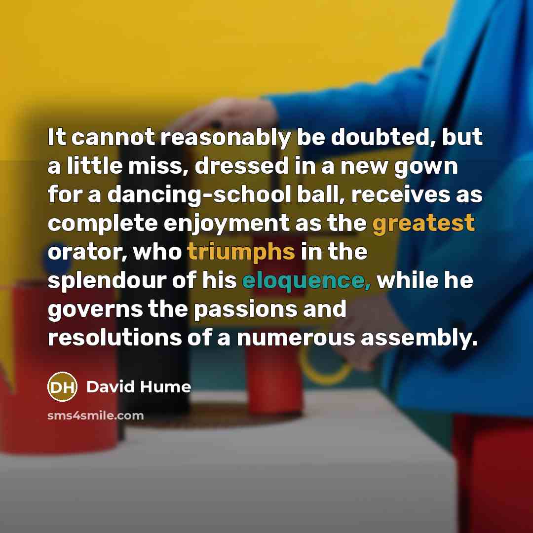 “It cannot reasonably be doubted, but a little miss, dressed in a new gown for a dancing-school ball, receives as complete enjoyment as the greatest orator, who triumphs in the splendour of his eloquence, while he governs the passions and resolutions of a numerous assembly.” quote by David Hume