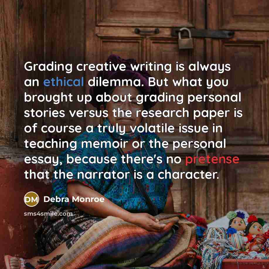“Grading creative writing is always an ethical dilemma. But what you brought up about grading personal stories versus the research paper is of course a truly volatile issue in teaching memoir or the personal essay, because there's no pretense that the narrator is a character.” quote by Debra Monroe