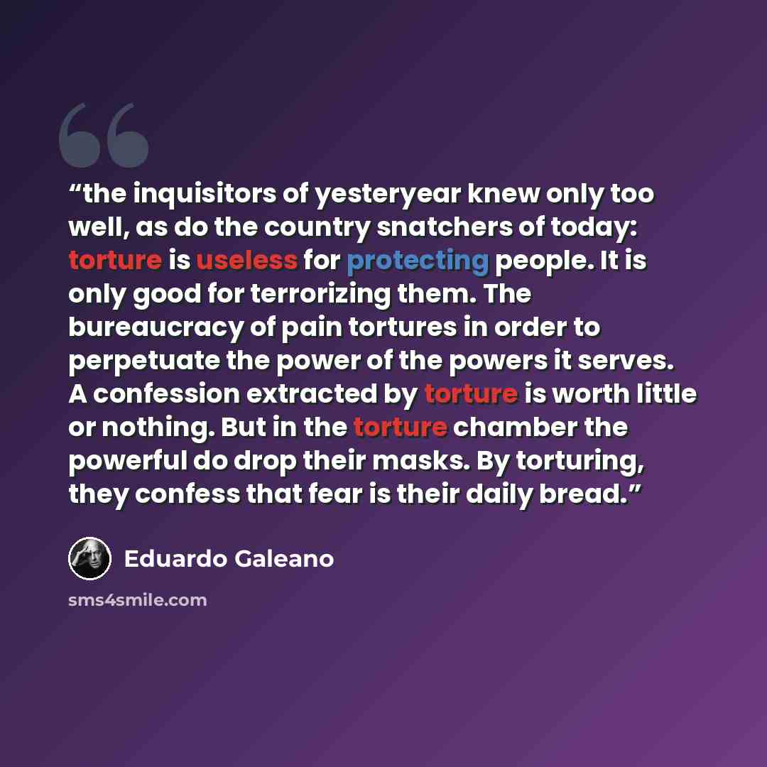 “the inquisitors of yesteryear knew only too well, as do the country snatchers of today: torture is useless for protecting people. It is only good for terrorizing them. The bureaucracy of pain tortures in order to perpetuate the power of the powers it serves. A confession extracted by torture is…” quote by Eduardo Galeano