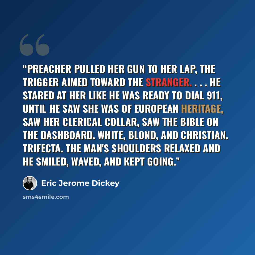 “Preacher pulled her gun to her lap, the trigger aimed toward the stranger. . . . He stared at her like he was ready to dial 911, until he saw she was of European heritage, saw her clerical collar, saw the Bible on the dashboard. White, blond, and Christian. Trifecta. The man's shoulders relaxed…” quote by Eric Jerome Dickey