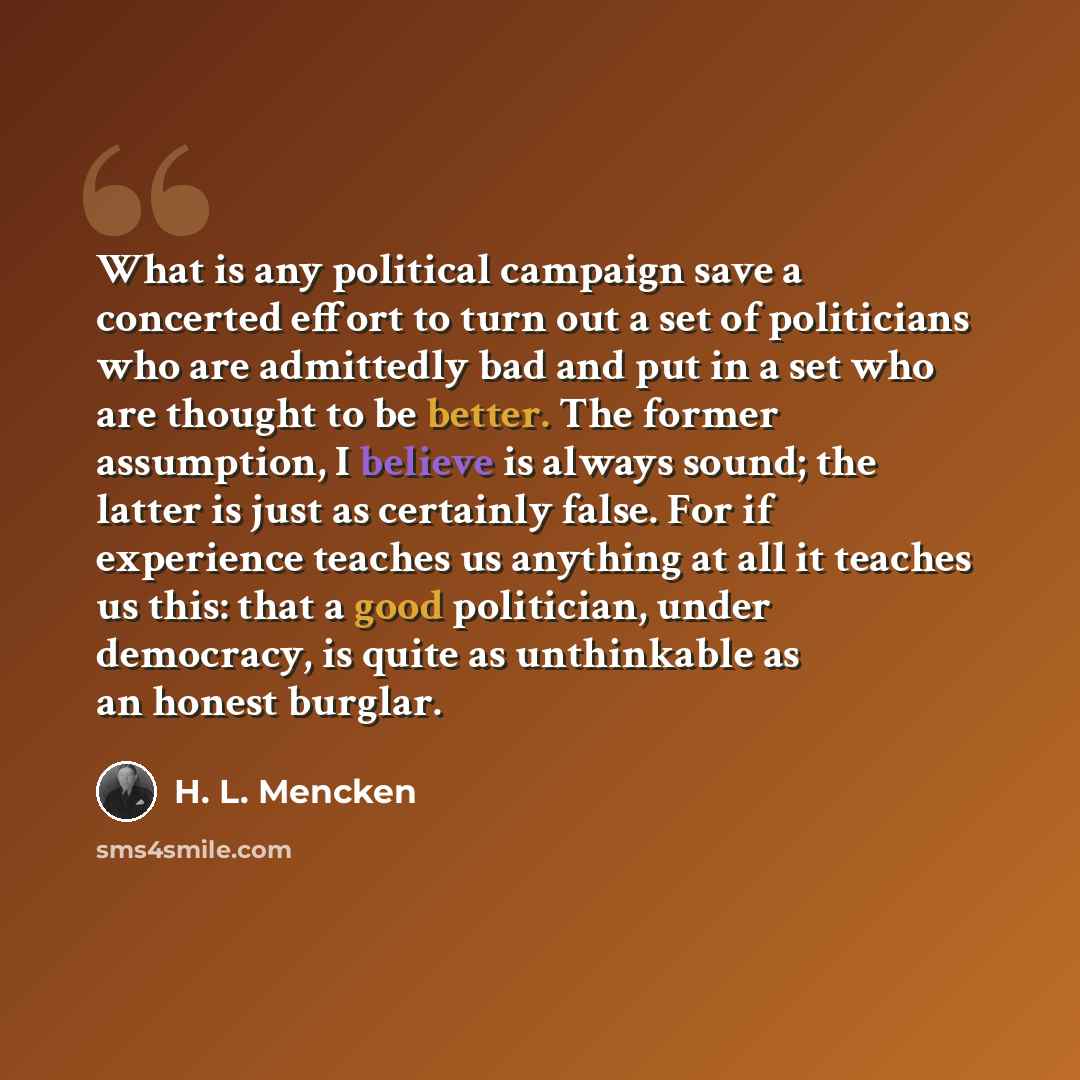 “What is any political campaign save a concerted effort to turn out a set of politicians who are admittedly bad and put in a set who are thought to be better. The former assumption, I believe is always sound; the latter is just as certainly false. For if experience teaches us anything at all it…” quote by H. L. Mencken
