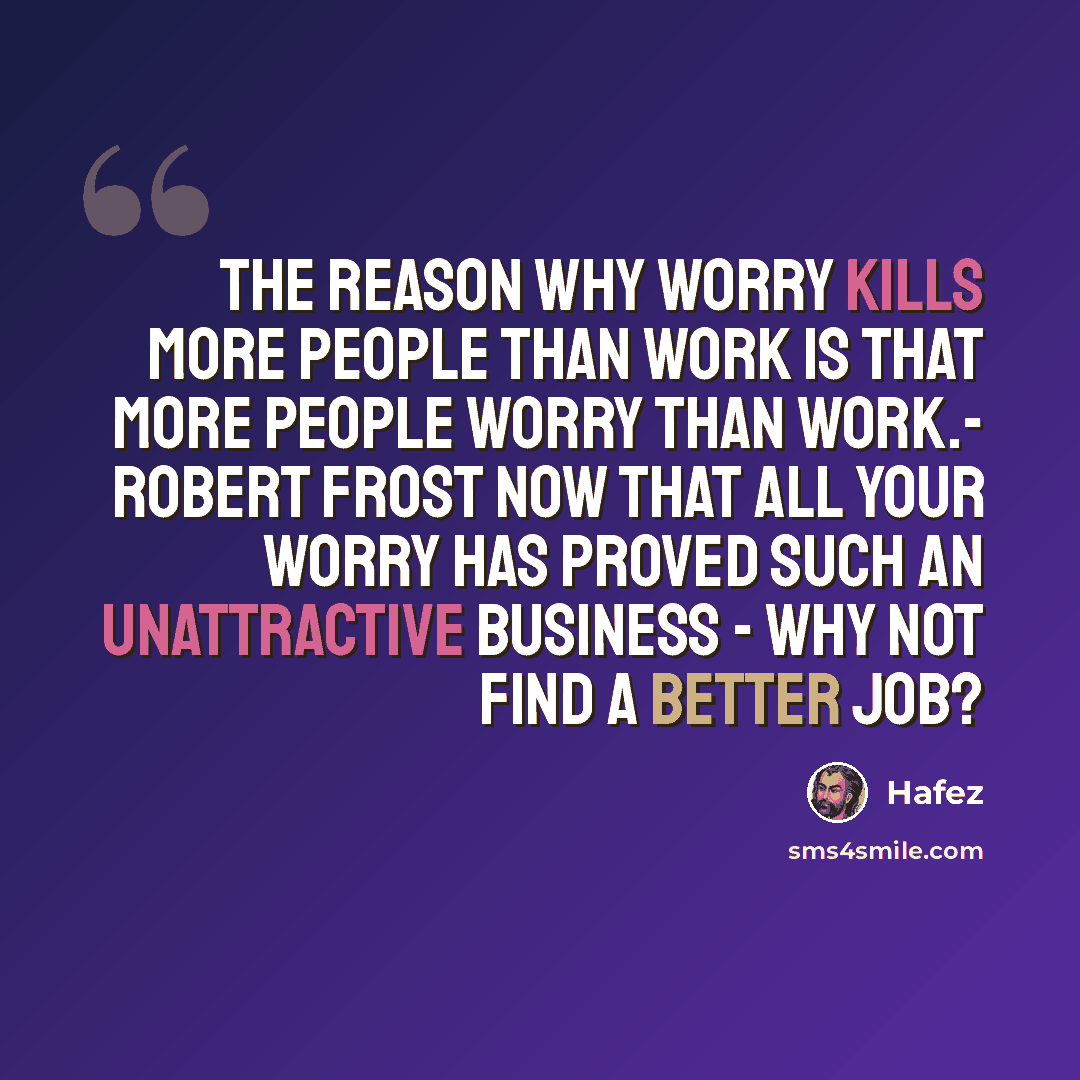 “The reason why worry kills more people than work is that more people worry than work.- Robert Frost Now that all your worry has proved such an unattractive business - why not find a better job?” quote by Hafez