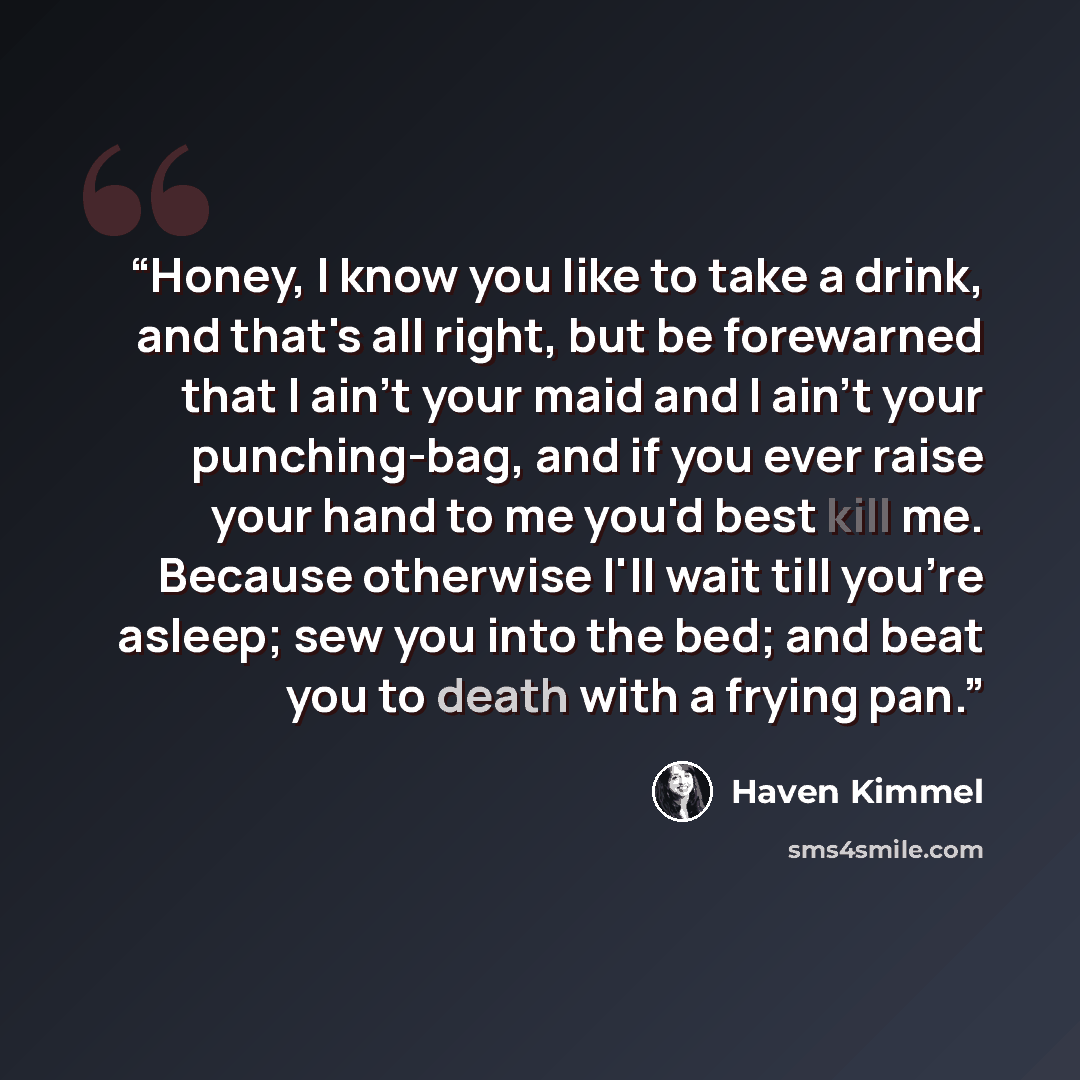 “Honey, I know you like to take a drink, and that's all right, but be forewarned that I ain't your maid and I ain't your punching-bag, and if you ever raise your hand to me you'd best kill me. Because otherwise I'll wait till you're asleep; sew you into the bed; and beat you to death with a frying…” quote by Haven Kimmel