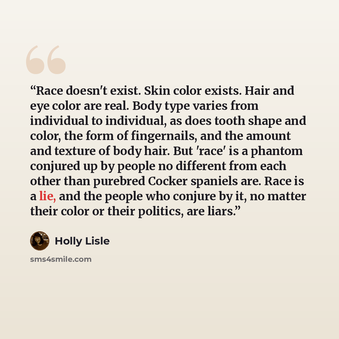 “Race doesn't exist. Skin color exists. Hair and eye color are real. Body type varies from individual to individual, as does tooth shape and color, the form of fingernails, and the amount and texture of body hair. But 'race' is a phantom conjured up by people no different from each other than…” quote by Holly Lisle
