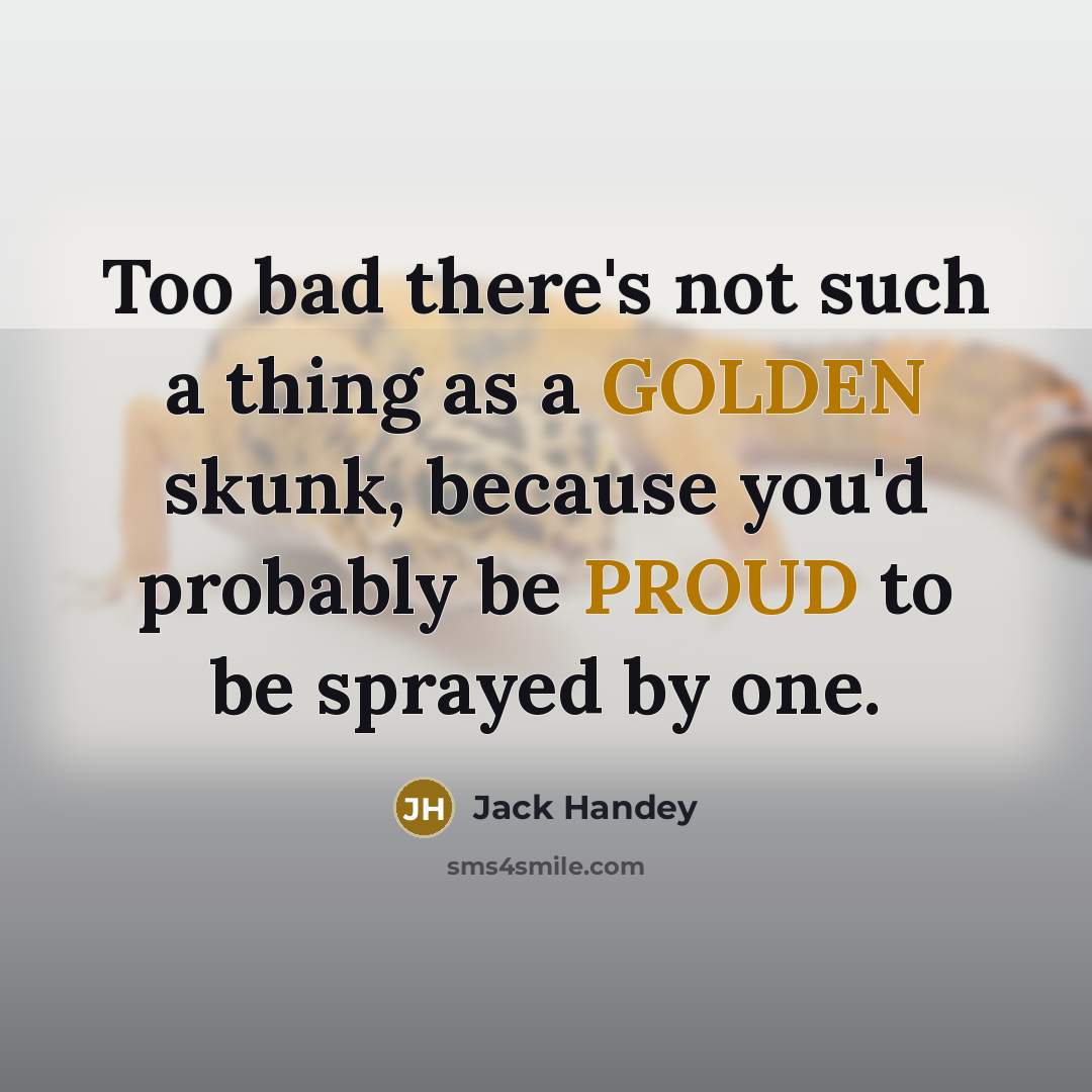 “Too bad there's not such a thing as a GOLDEN skunk, because you'd probably be PROUD to be sprayed by one.” quote by Jack Handey