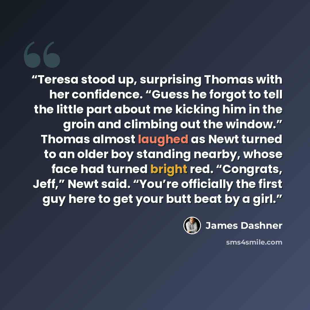 “Teresa stood up, surprising Thomas with her confidence. “Guess he forgot to tell the little part about me kicking him in the groin and climbing out the window.” Thomas almost laughed as Newt turned to an older boy standing nearby, whose face had turned bright red. “Congrats, Jeff,” Newt said…” quote by James Dashner