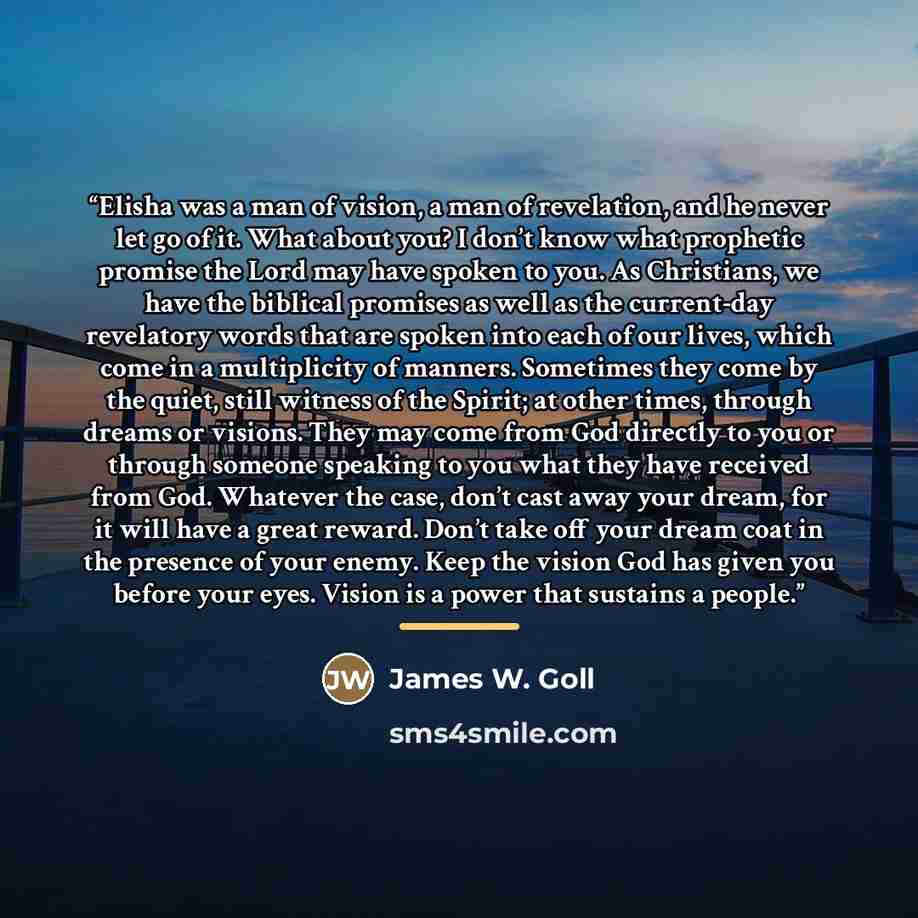 “Elisha was a man of vision, a man of revelation, and he never let go of it. What about you? I don’t know what prophetic promise the Lord may have spoken to you. As Christians, we have the biblical promises as well as the current-day revelatory words that are spoken into each of our lives, which…” quote by James W. Goll
