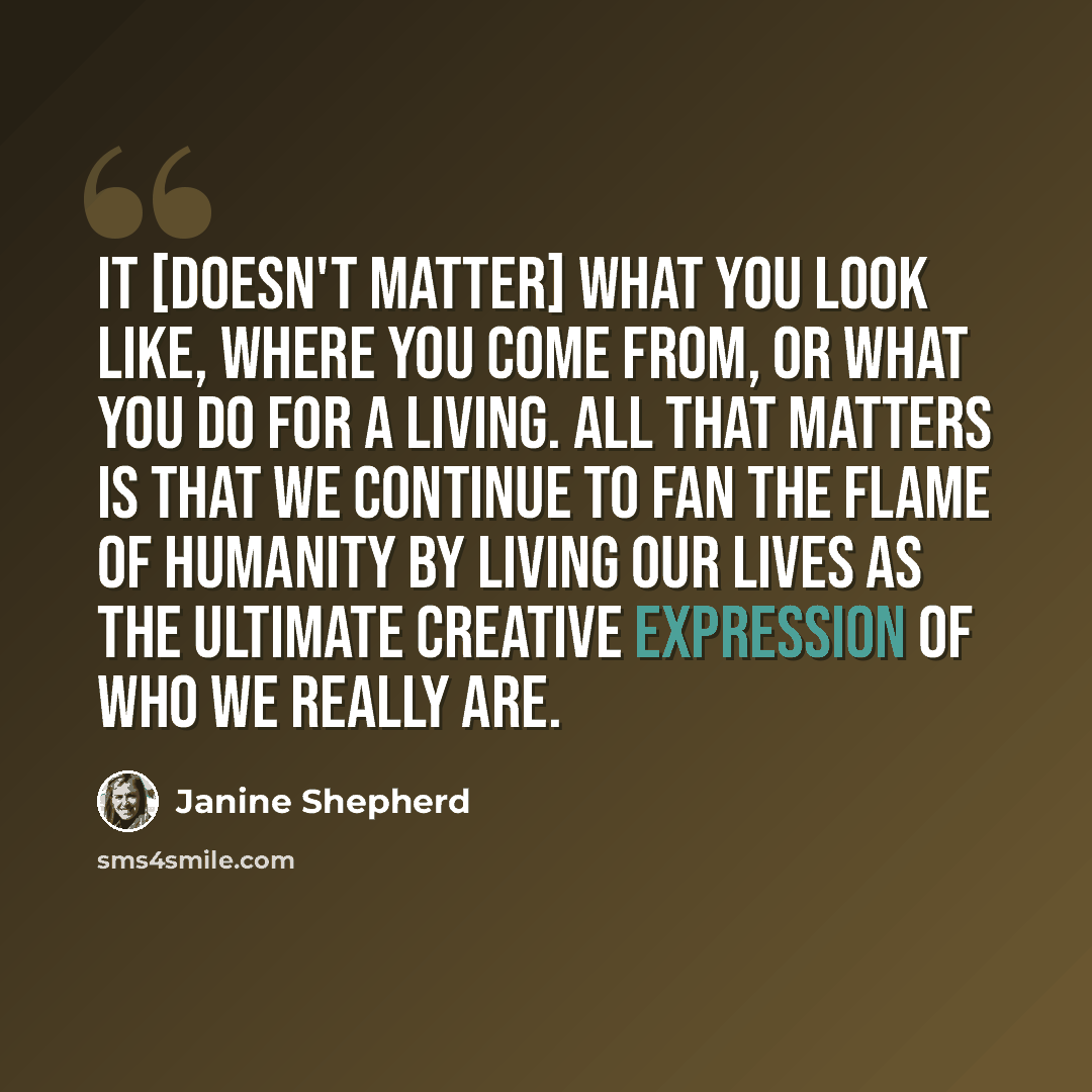 “It [doesn't matter] what you look like, where you come from, or what you do for a living. All that matters is that we continue to fan the flame of humanity by living our lives as the ultimate creative expression of who we really are.” quote by Janine Shepherd