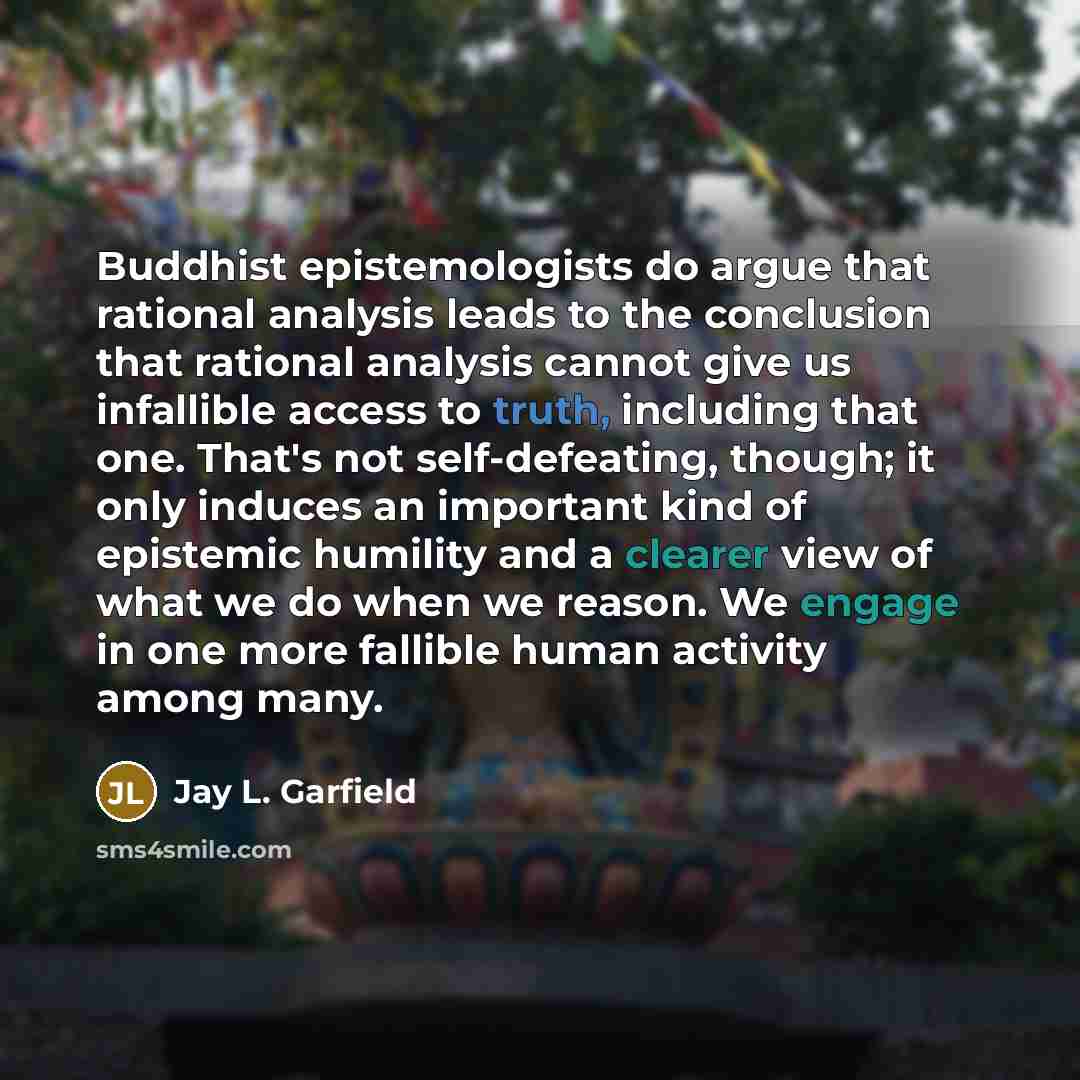 “Buddhist epistemologists do argue that rational analysis leads to the conclusion that rational analysis cannot give us infallible access to truth, including that one. That's not self-defeating, though; it only induces an important kind of epistemic humility and a clearer view of what we do when we…” quote by Jay L. Garfield