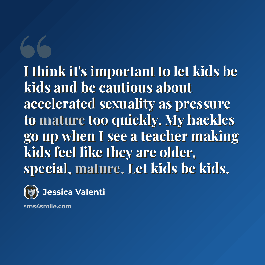 “I think it's important to let kids be kids and be cautious about accelerated sexuality as pressure to mature too quickly. My hackles go up when I see a teacher making kids feel like they are older, special, mature. Let kids be kids.” quote by Jessica Valenti