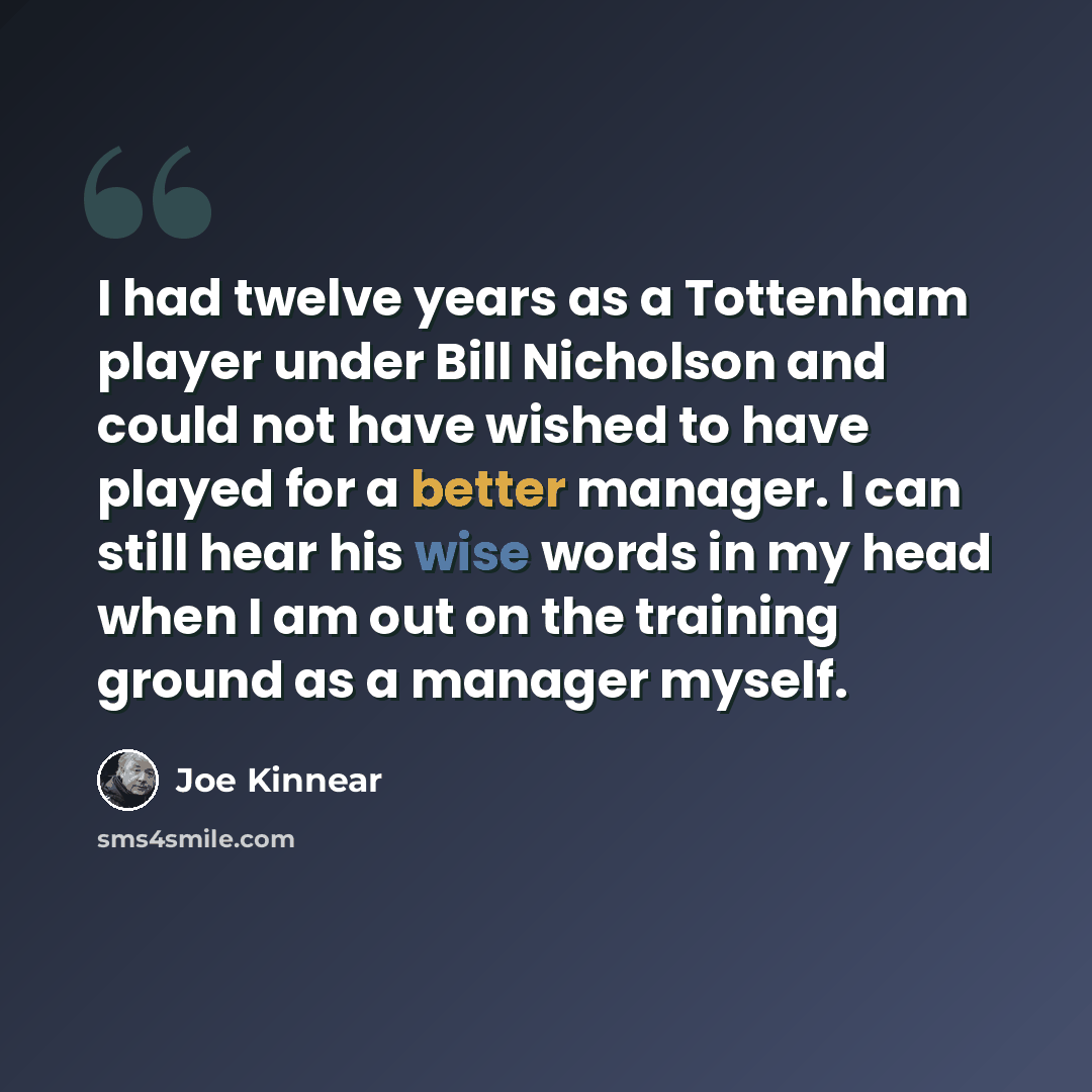 “I had twelve years as a Tottenham player under Bill Nicholson and could not have wished to have played for a better manager. I can still hear his wise words in my head when I am out on the training ground as a manager myself.” quote by Joe Kinnear