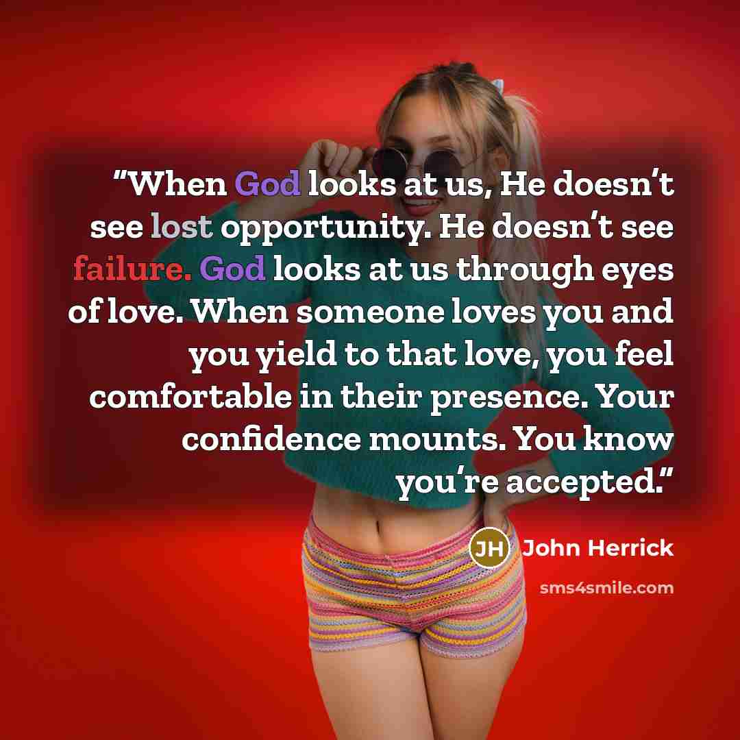 “When God looks at us, He doesn’t see lost opportunity. He doesn’t see failure. God looks at us through eyes of love. When someone loves you and you yield to that love, you feel comfortable in their presence. Your confidence mounts. You know you’re accepted.” quote by John Herrick