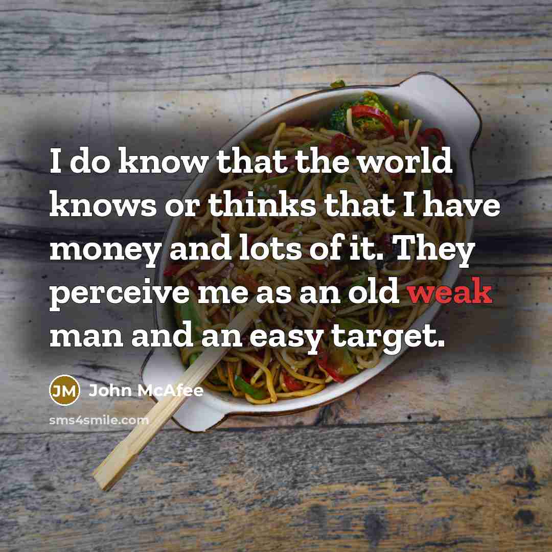 “I do know that the world knows or thinks that I have money and lots of it. They perceive me as an old weak man and an easy target.” quote by John McAfee