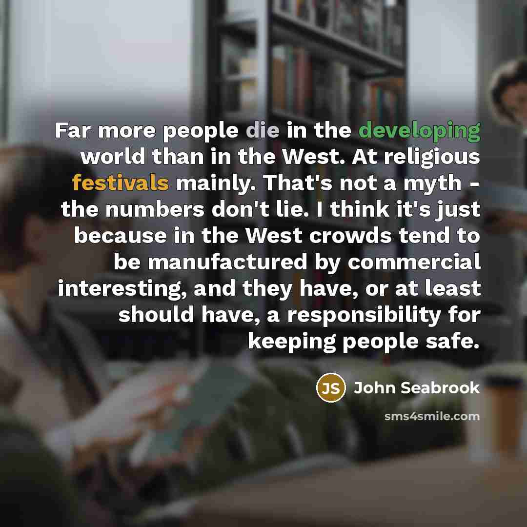 “Far more people die in the developing world than in the West. At religious festivals mainly. That's not a myth - the numbers don't lie. I think it's just because in the West crowds tend to be manufactured by commercial interesting, and they have, or at least should have, a responsibility for…” quote by John Seabrook