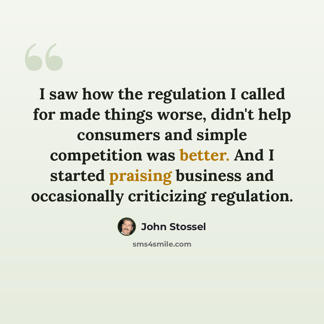 “I saw how the regulation I called for made things worse, didn't help consumers and simple competition was better. And I started praising business and occasionally criticizing regulation.” quote by John Stossel