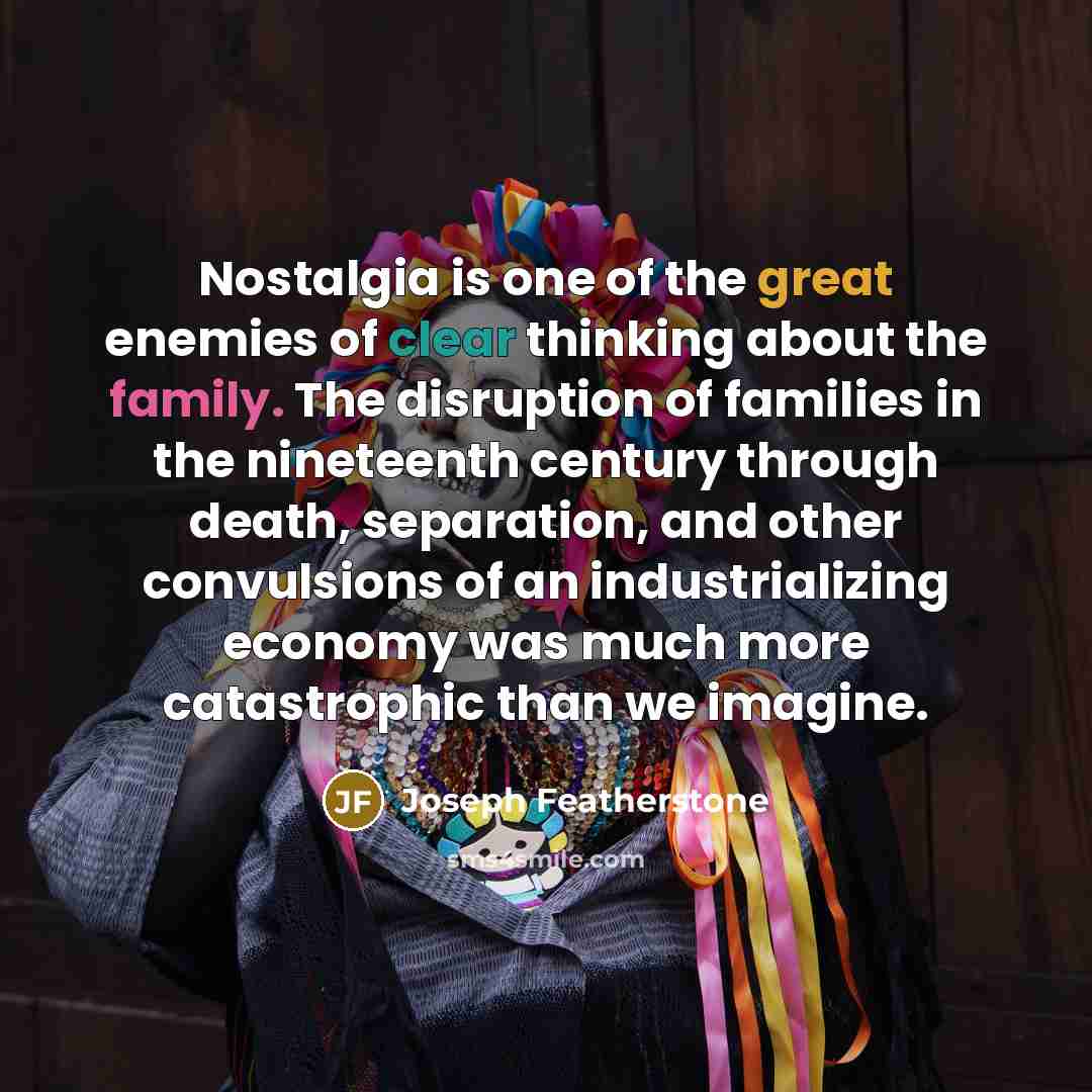 “Nostalgia is one of the great enemies of clear thinking about the family. The disruption of families in the nineteenth century through death, separation, and other convulsions of an industrializing economy was much more catastrophic than we imagine.” quote by Joseph Featherstone