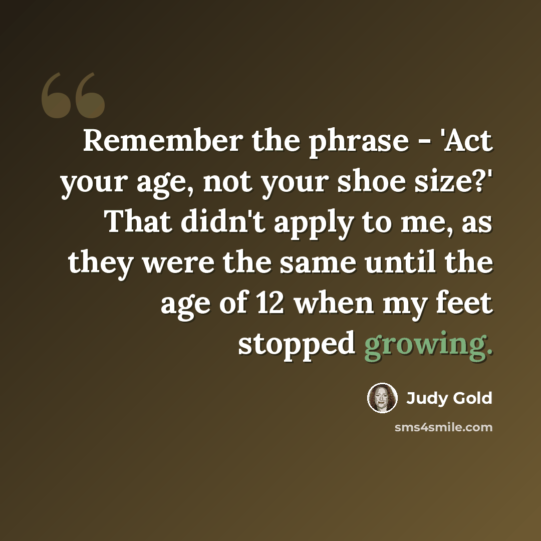 “Remember the phrase - 'Act your age, not your shoe size?' That didn't apply to me, as they were the same until the age of 12 when my feet stopped growing.” quote by Judy Gold