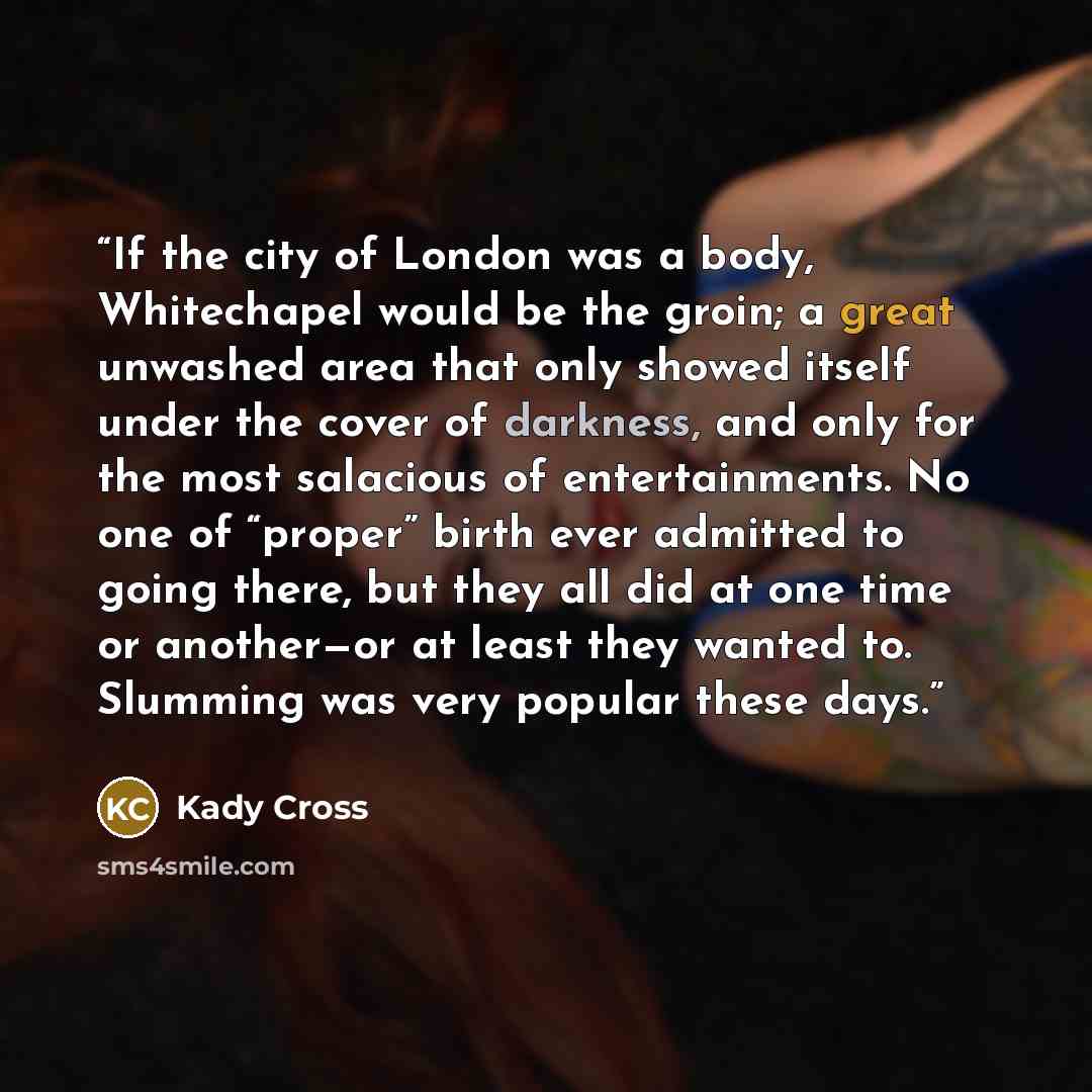 “If the city of London was a body, Whitechapel would be the groin; a great unwashed area that only showed itself under the cover of darkness, and only for the most salacious of entertainments. No one of “proper” birth ever admitted to going there, but they all did at one time or another—or at least…” quote by Kady Cross