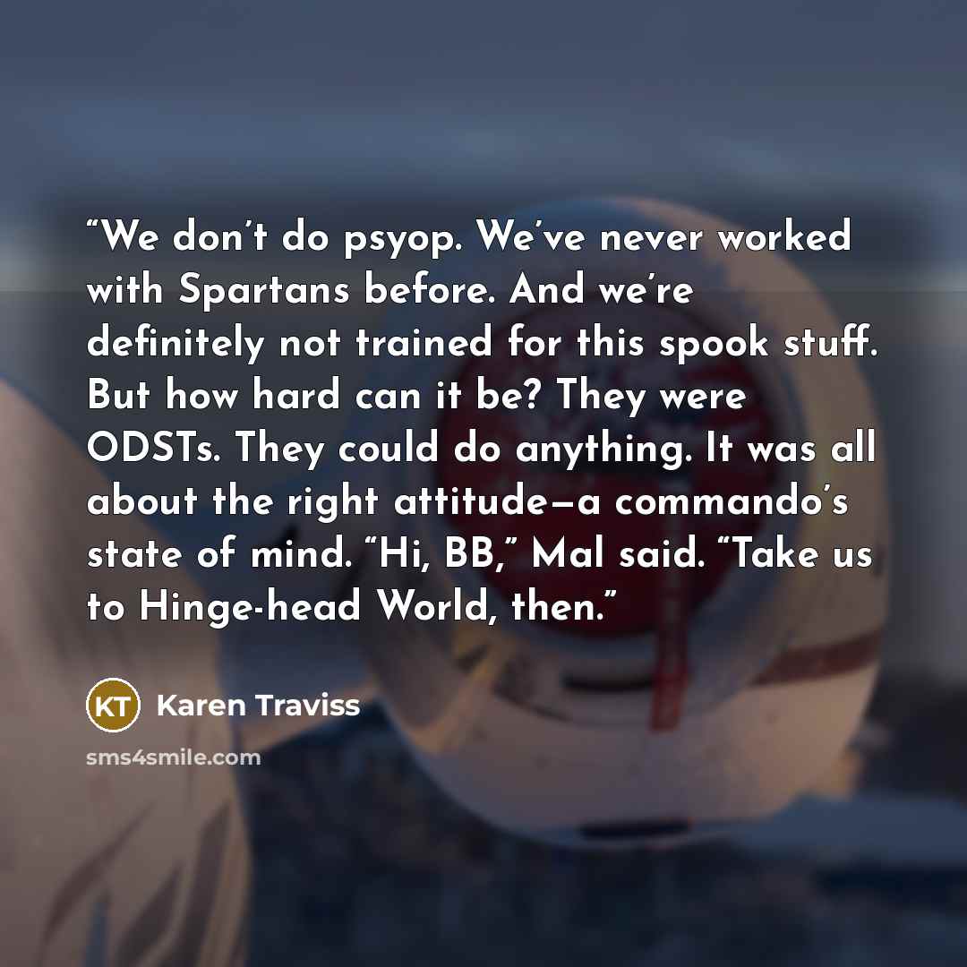 “We don’t do psyop. We’ve never worked with Spartans before. And we’re definitely not trained for this spook stuff. But how hard can it be? They were ODSTs. They could do anything. It was all about the right attitude—a commando’s state of mind. “Hi, BB,” Mal said. “Take us to Hinge-head World, then.” quote by Karen Traviss