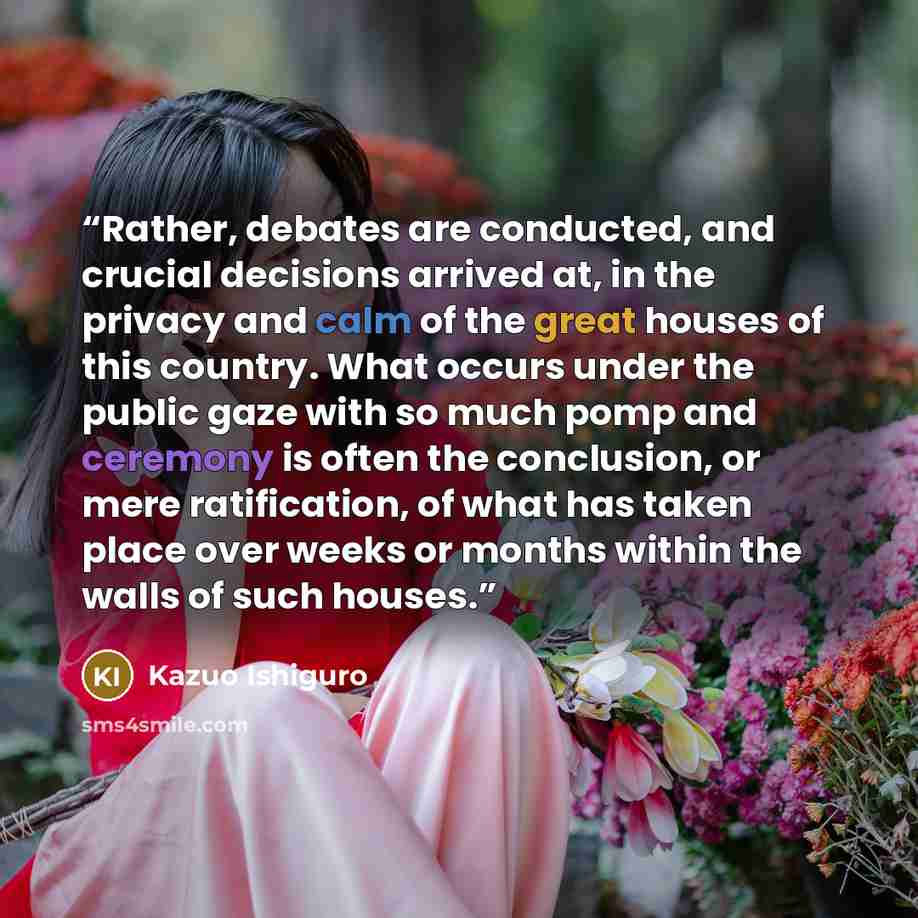 “Rather, debates are conducted, and crucial decisions arrived at, in the privacy and calm of the great houses of this country. What occurs under the public gaze with so much pomp and ceremony is often the conclusion, or mere ratification, of what has taken place over weeks or months within the…” quote by Kazuo Ishiguro